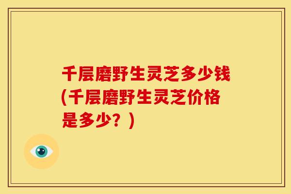 千层磨野生灵芝多少钱(千层磨野生灵芝价格是多少?)