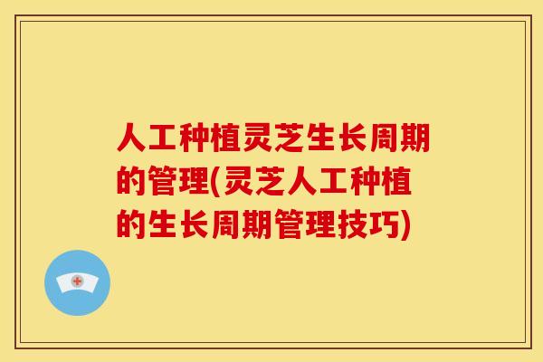 人工种植灵芝生长周期的管理(灵芝人工种植的生长周期管理技巧)