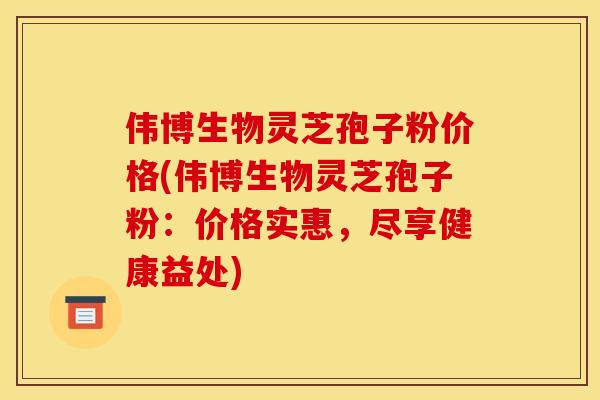 伟博生物灵芝孢子粉价格(伟博生物灵芝孢子粉:价格实惠,尽享健康益处)