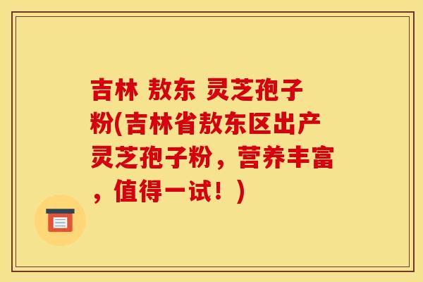 吉林 敖东 灵芝孢子粉(吉林省敖东区出产灵芝孢子粉,营养丰富,值得一试!)