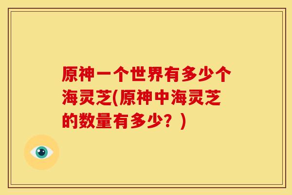 原神一个世界有多少个海灵芝(原神中海灵芝的数量有多少？)