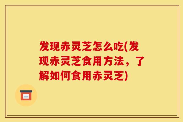 发现赤灵芝怎么吃(发现赤灵芝食用方法，了解如何食用赤灵芝)