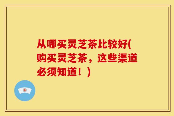 从哪买灵芝茶比较好(购买灵芝茶，这些渠道必须知道！)