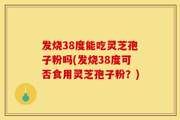 发烧38度能吃灵芝孢子粉吗(发烧38度可否食用灵芝孢子粉？)