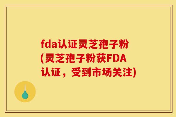 fda认证灵芝孢子粉(灵芝孢子粉获FDA认证，受到市场关注)