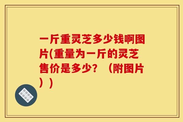一斤重灵芝多少钱啊图片(重量为一斤的灵芝售价是多少?(附图片))