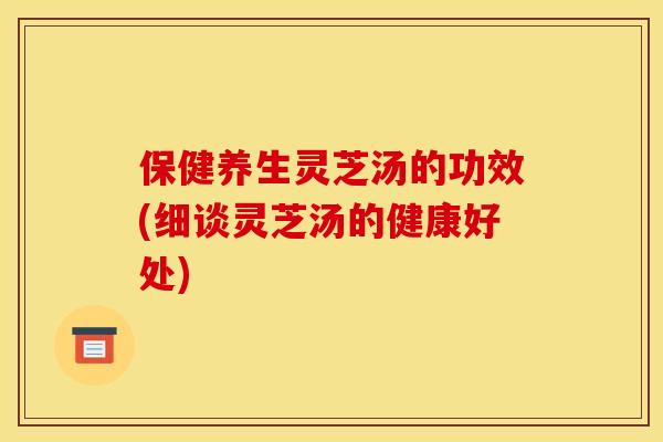 保健养生灵芝汤的功效(细谈灵芝汤的健康好处)