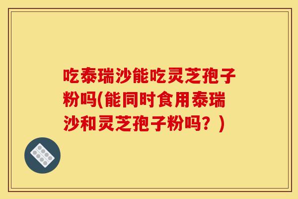 吃泰瑞沙能吃灵芝孢子粉吗(能同时食用泰瑞沙和灵芝孢子粉吗?)
