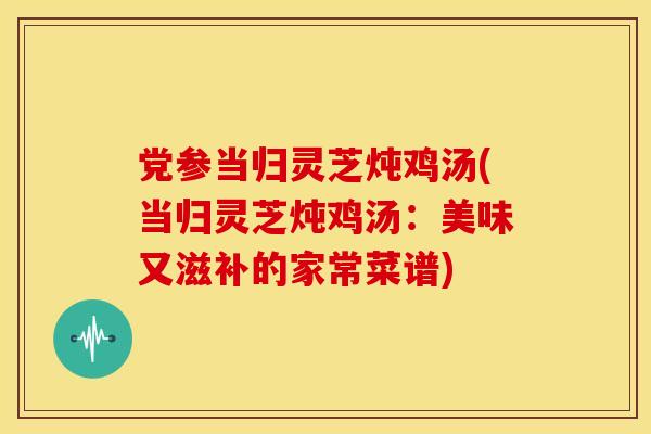 党参当归灵芝炖鸡汤(当归灵芝炖鸡汤:美味又滋补的家常菜谱)