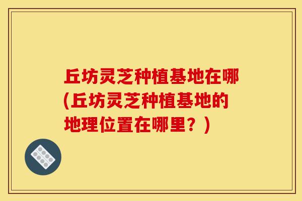 丘坊灵芝种植基地在哪(丘坊灵芝种植基地的地理位置在哪里?)