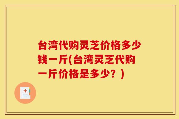 台湾代购灵芝价格多少钱一斤(台湾灵芝代购一斤价格是多少？)