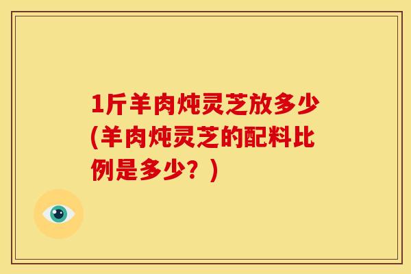 1斤羊肉炖灵芝放多少(羊肉炖灵芝的配料比例是多少?)