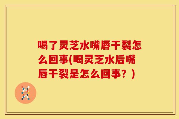 喝了灵芝水嘴唇干裂怎么回事(喝灵芝水后嘴唇干裂是怎么回事?)