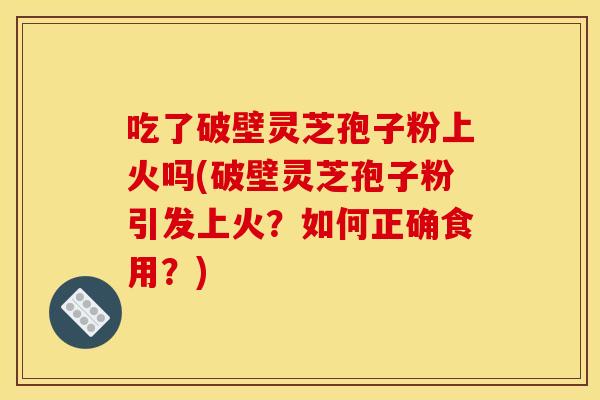 吃了破壁灵芝孢子粉上火吗(破壁灵芝孢子粉引发上火?如何正确食用?)