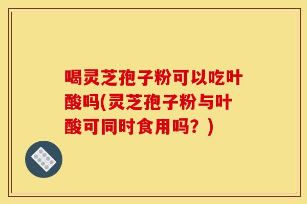 喝灵芝孢子粉可以吃叶酸吗(灵芝孢子粉与叶酸可同时食用吗？)