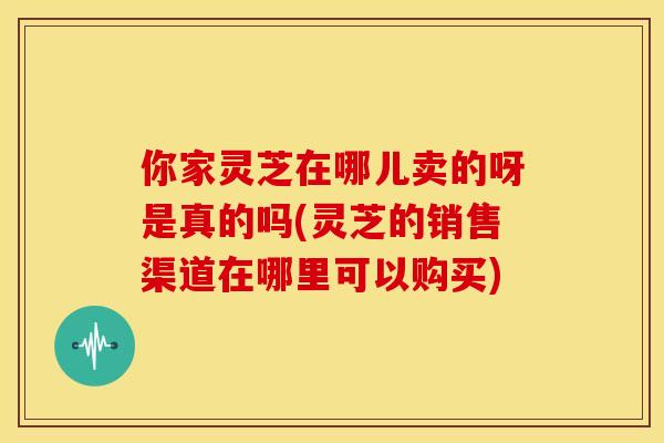 你家灵芝在哪儿卖的呀是真的吗(灵芝的销售渠道在哪里可以购买)
