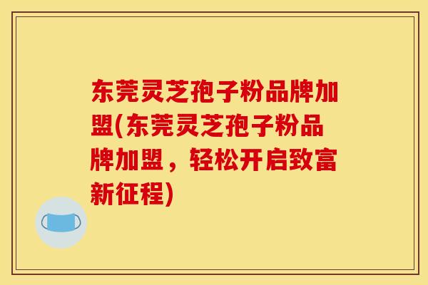 东莞灵芝孢子粉品牌加盟(东莞灵芝孢子粉品牌加盟,轻松开启致富新征程)