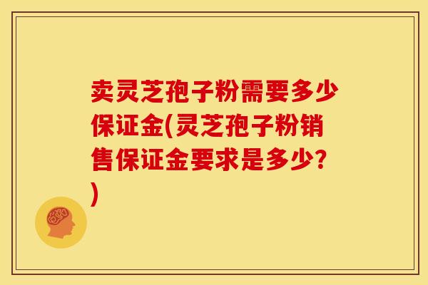 卖灵芝孢子粉需要多少保证金(灵芝孢子粉销售保证金要求是多少?)