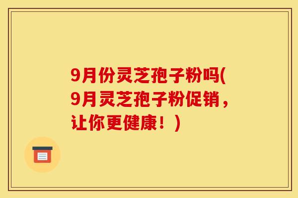 9月份灵芝孢子粉吗(9月灵芝孢子粉促销，让你更健康！)