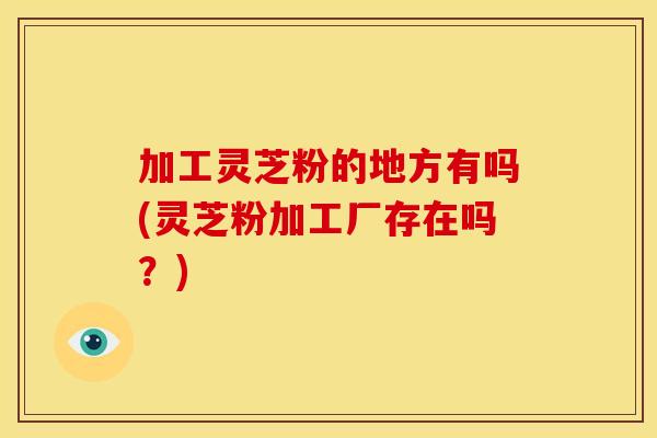 加工灵芝粉的地方有吗(灵芝粉加工厂存在吗?)