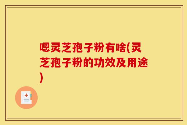 嗯灵芝孢子粉有啥(灵芝孢子粉的功效及用途)