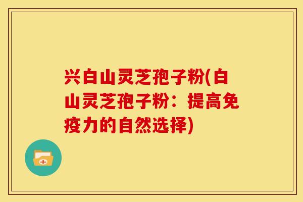 兴白山灵芝孢子粉(白山灵芝孢子粉:提高免疫力的自然选择)