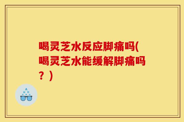 喝灵芝水反应脚痛吗(喝灵芝水能缓解脚痛吗？)