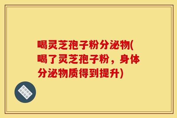 喝灵芝孢子粉分泌物(喝了灵芝孢子粉,身体分泌物质得到提升)