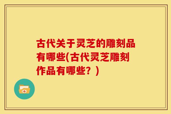 古代关于灵芝的雕刻品有哪些(古代灵芝雕刻作品有哪些？)