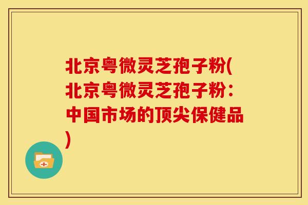 北京粤微灵芝孢子粉(北京粤微灵芝孢子粉:中国市场的顶尖保健品)