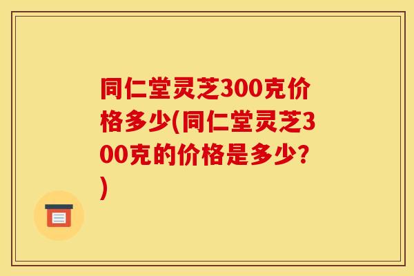 同仁堂灵芝300克价格多少(同仁堂灵芝300克的价格是多少?)
