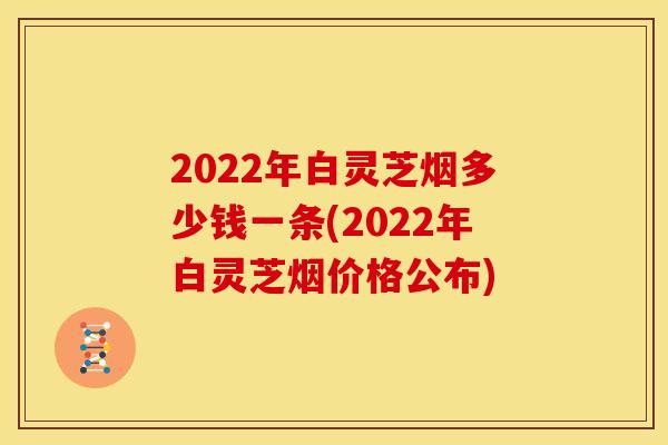 2022年白灵芝烟多少钱一条(2022年白灵芝烟价格公布)