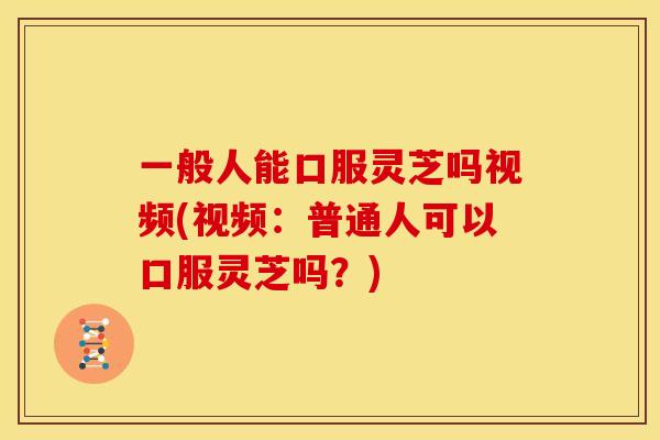 一般人能口服灵芝吗视频(视频:普通人可以口服灵芝吗?)