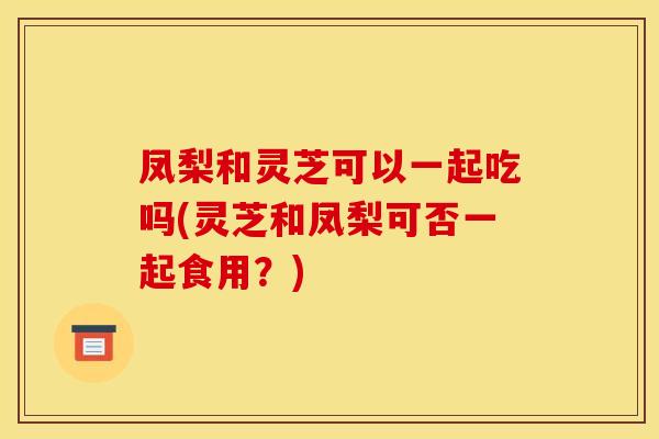 凤梨和灵芝可以一起吃吗(灵芝和凤梨可否一起食用?)
