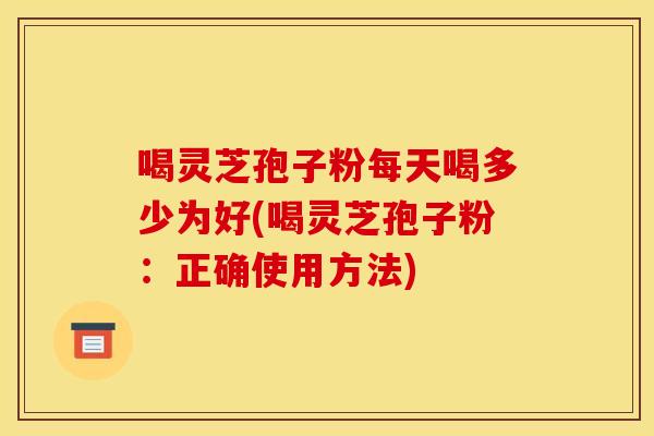 喝灵芝孢子粉每天喝多少为好(喝灵芝孢子粉:正确使用方法)