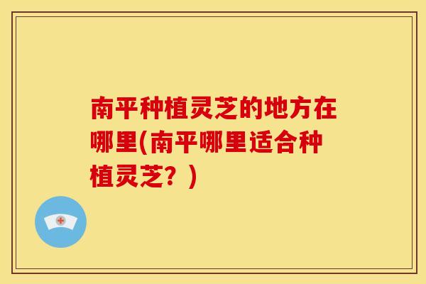 南平种植灵芝的地方在哪里(南平哪里适合种植灵芝?)