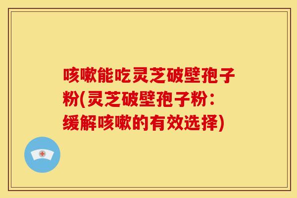 咳嗽能吃灵芝破壁孢子粉(灵芝破壁孢子粉：缓解咳嗽的有效选择)