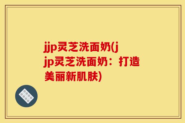 jjp灵芝洗面奶(jjp灵芝洗面奶:打造美丽新肌肤)