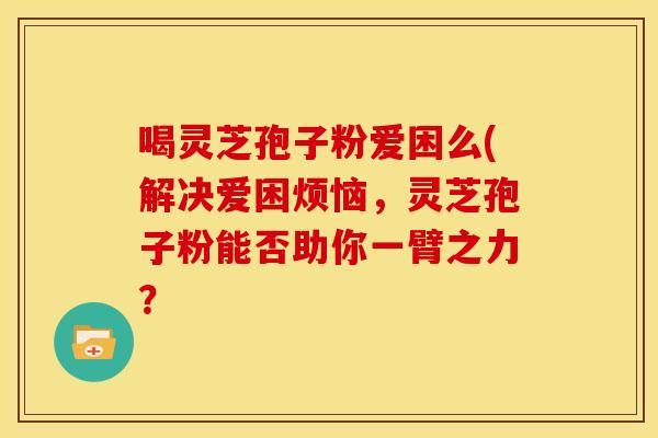 喝灵芝孢子粉爱困么(解决爱困烦恼,灵芝孢子粉能否助你一臂之力?