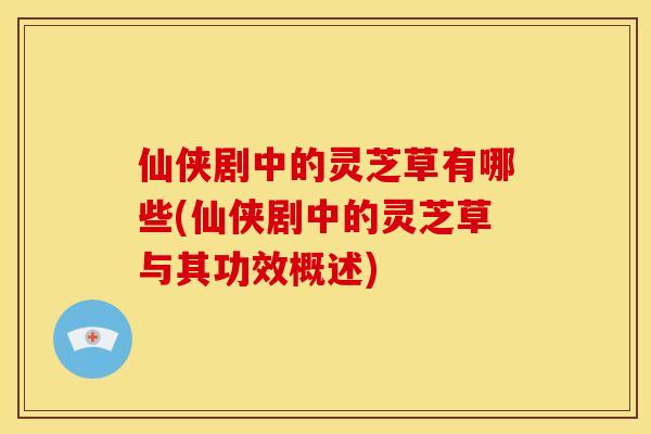 仙侠剧中的灵芝草有哪些(仙侠剧中的灵芝草与其功效概述)