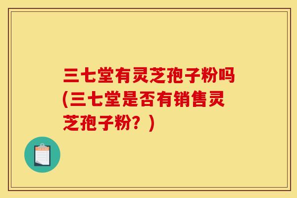 三七堂有灵芝孢子粉吗(三七堂是否有销售灵芝孢子粉?)