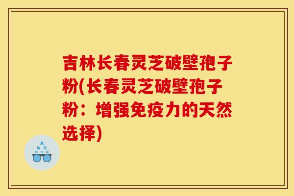 吉林长春灵芝破壁孢子粉(长春灵芝破壁孢子粉：增强免疫力的天然选择)