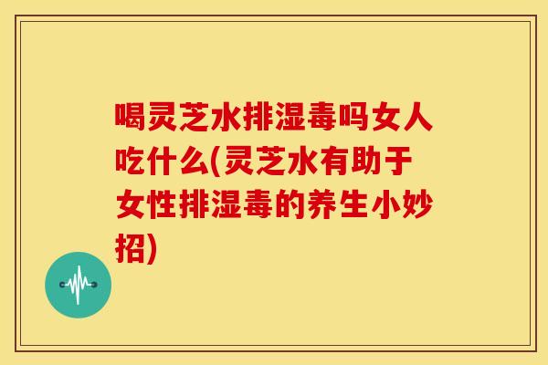 喝灵芝水排湿毒吗女人吃什么(灵芝水有助于女性排湿毒的养生小妙招)