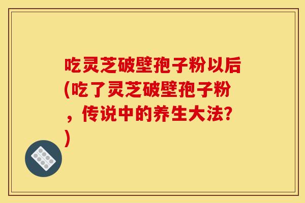 吃灵芝破壁孢子粉以后(吃了灵芝破壁孢子粉,传说中的养生大法?)