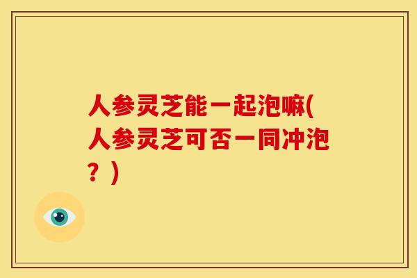 人参灵芝能一起泡嘛(人参灵芝可否一同冲泡?)