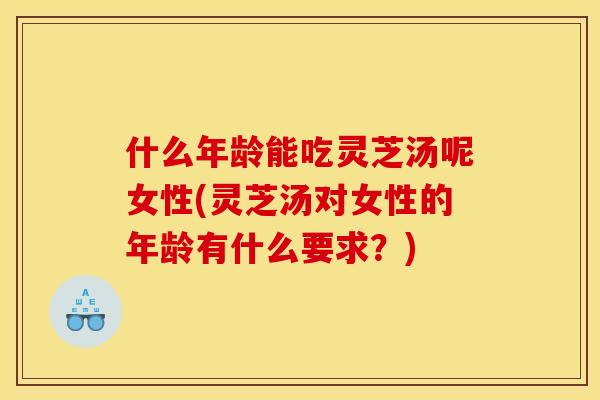 什么年龄能吃灵芝汤呢女性(灵芝汤对女性的年龄有什么要求?)