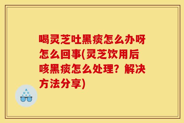 喝灵芝吐黑痰怎么办呀怎么回事(灵芝饮用后咳黑痰怎么处理?解决方法分享)