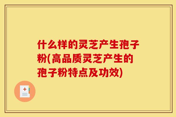 什么样的灵芝产生孢子粉(高品质灵芝产生的孢子粉特点及功效)