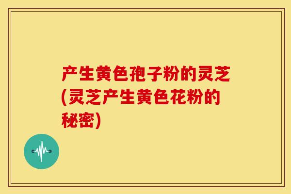 产生黄色孢子粉的灵芝(灵芝产生黄色花粉的秘密)