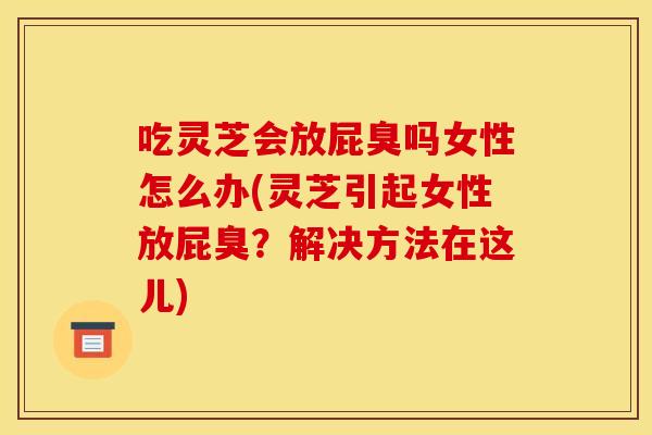 吃灵芝会放屁臭吗女性怎么办(灵芝引起女性放屁臭?解决方法在这儿)